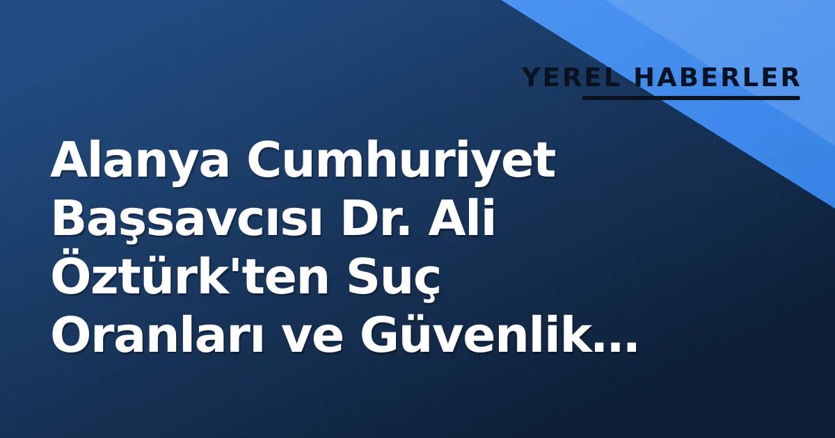 Alanya’nın Suç Oranları: Başsavcı Dr. Ali Öztürk Açıklamalarda Bulundu