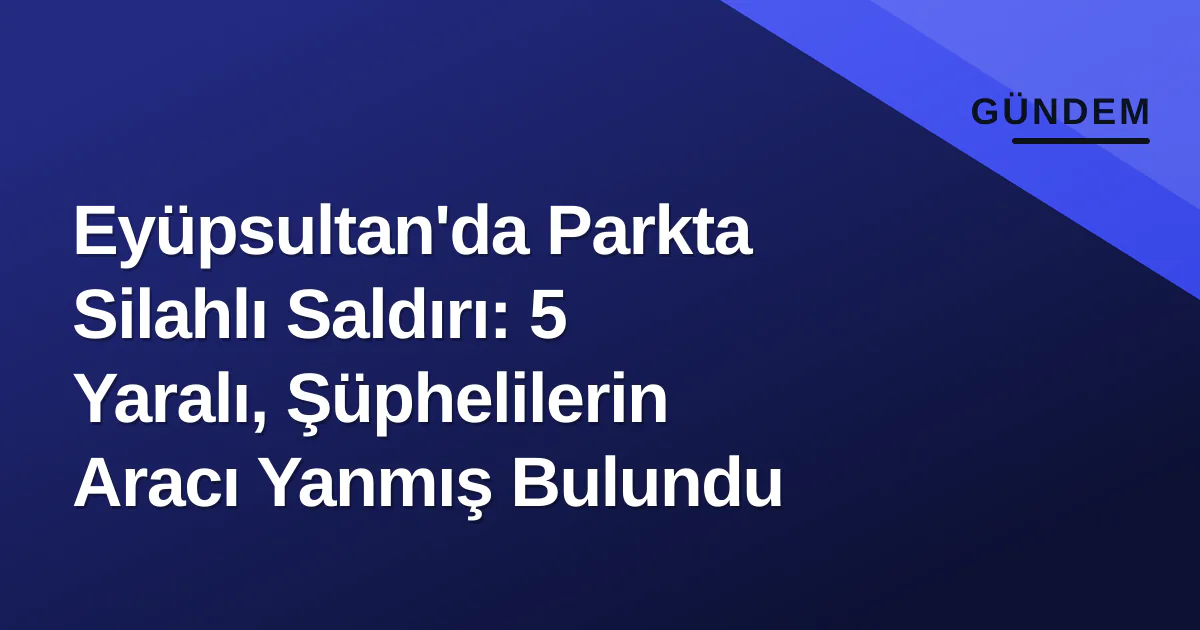 Eyüpsultan’da Parkta Silahlı Saldırı: 5 Yaralı, Şüphelilerin Aracı Yanmış Bulundu