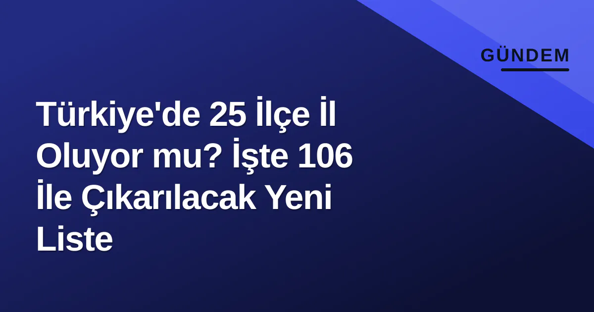 Türkiye’de İl Sayısı 106’ya Çıkıyor: 25 İlçe İl Olma Yolunda