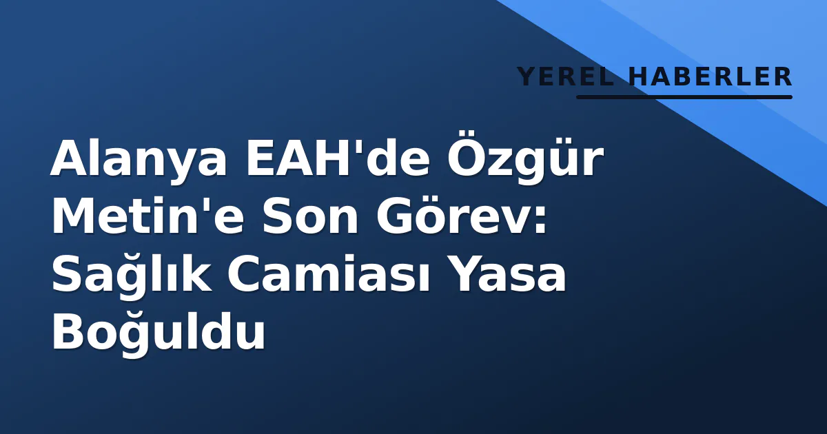 Alanya EAH’de Özgür Metin’e Son Görev: Sağlık Camiası Yasa Boğuldu