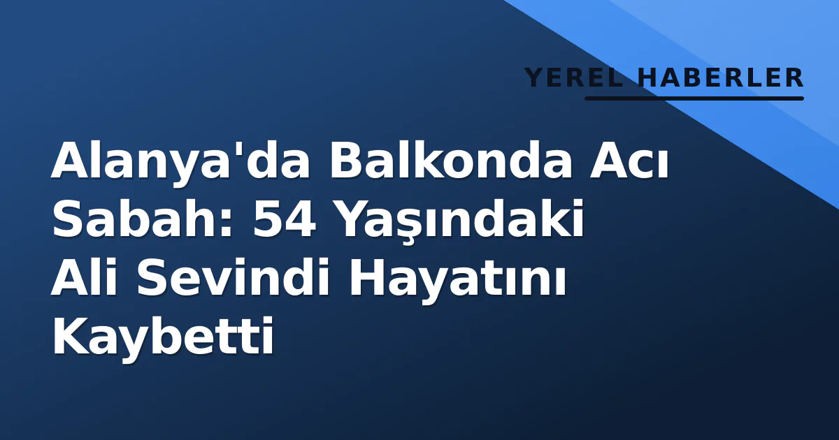 Alanya’da Balkonda Acı Sabah: 54 Yaşındaki Ali Sevindi Hayatını Kaybetti