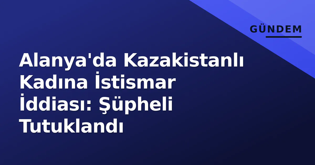 Alanya’da Kazakistanlı Kadına İstismar İddiası: Şüpheli Tutuklandı
