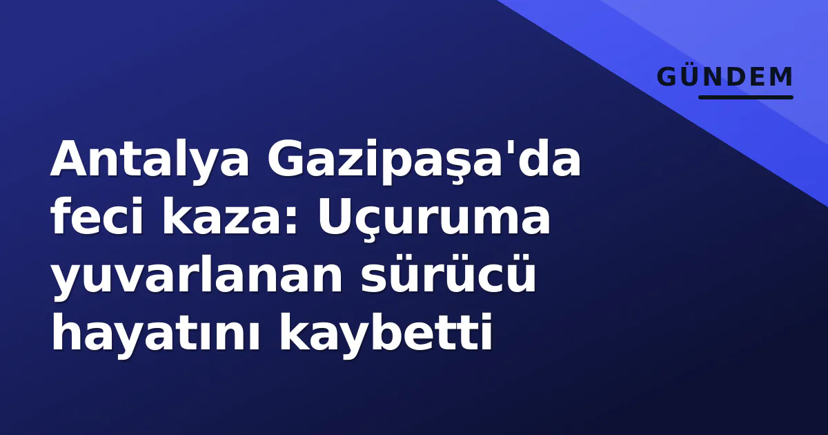 Antalya Gazipaşa’da feci kaza: Uçuruma yuvarlanan sürücü hayatını kaybetti