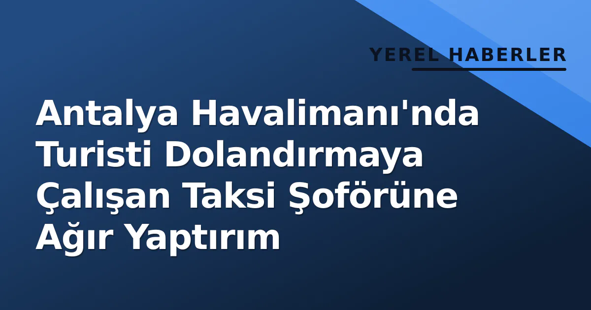 Antalya Havalimanı’nda Turisti Dolandırmaya Çalışan Taksi Şoförüne Ağır Yaptırım
