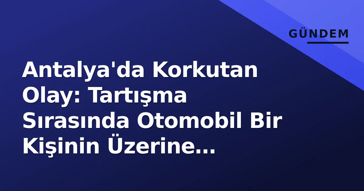 Antalya’da Korkutan Olay: Tartışma Sırasında Otomobil Bir Kişinin Üzerine Sürüldü