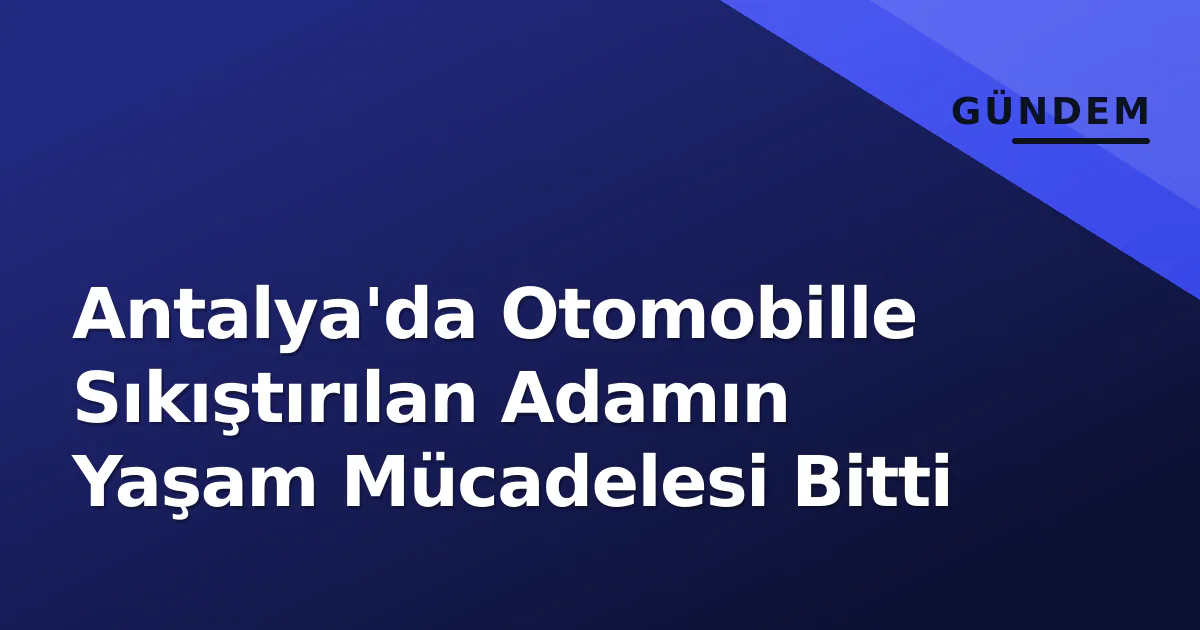 Antalya’da Otomobille Sıkıştırılan Adamın Yaşam Mücadelesi Bitti
