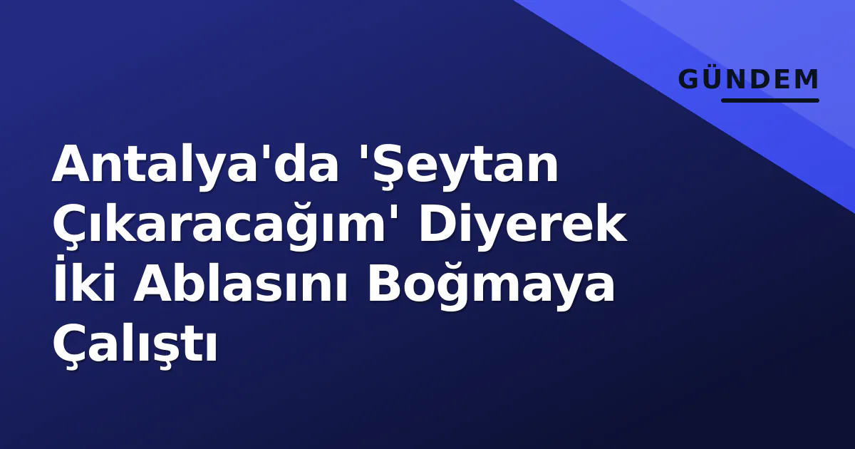 Antalya’da ‘Şeytan Çıkaracağım’ Diyerek İki Ablasını Boğmaya Çalıştı