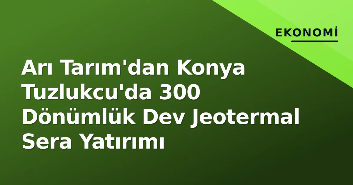 Arı Tarım’dan Konya Tuzlukcu’da 300 Dönümlük Dev Jeotermal Sera Yatırımı