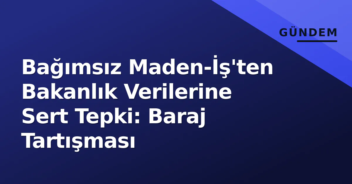 Bağımsız Maden-İş’ten Bakanlık Verilerine Sert Tepki: Baraj Tartışması