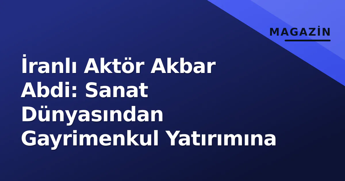İranlı Aktör Akbar Abdi: Sanat Dünyasından Gayrimenkul Yatırımına