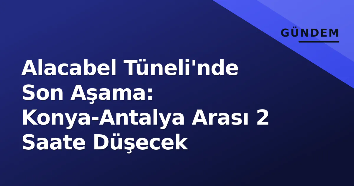 Alacabel Tüneli’nde Son Aşama: Konya-Antalya Arası 2 Saate Düşecek