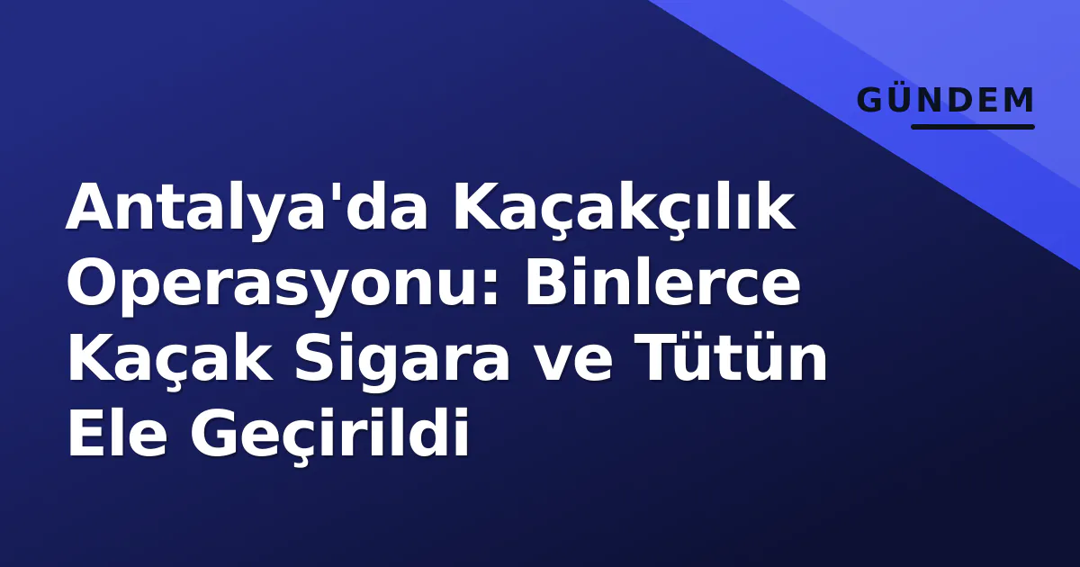 Antalya’da Kaçakçılık Operasyonu: Binlerce Kaçak Sigara ve Tütün Ele Geçirildi