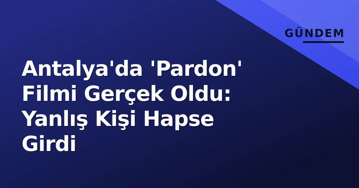 Antalya’da ‘Pardon’ Filmi Gerçek Oldu: Yanlış Kişi Hapse Girdi