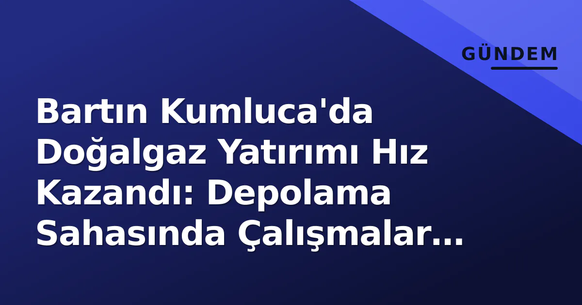 Bartın Kumluca’da Doğalgaz Yatırımı Hız Kazandı: Depolama Sahasında Çalışmalar Sürüyor