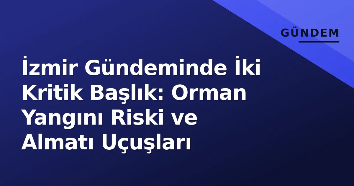 İzmir Gündeminde İki Kritik Başlık: Orman Yangını Riski ve Almatı Uçuşları