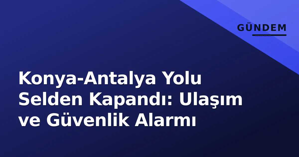 Konya-Antalya Yolu Selden Kapandı: Ulaşım ve Güvenlik Alarmı