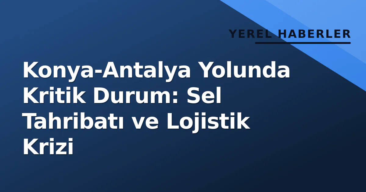 Konya-Antalya Yolunda Kritik Durum: Sel Tahribatı ve Lojistik Krizi