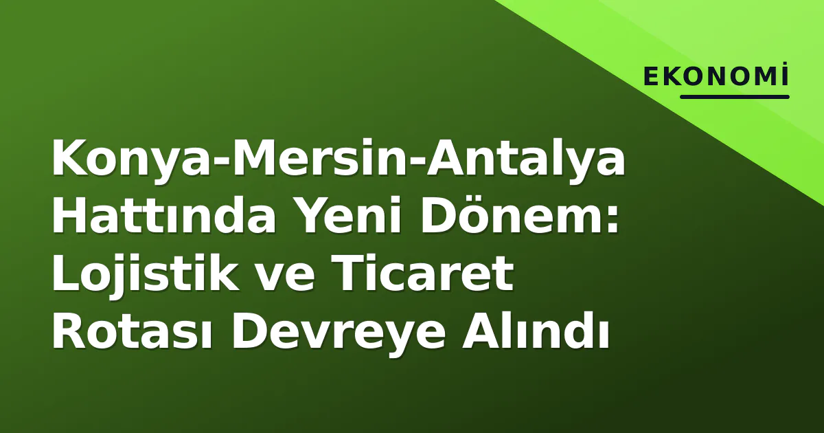 Konya-Mersin-Antalya Hattında Yeni Dönem: Lojistik ve Ticaret Rotası Devreye Alındı