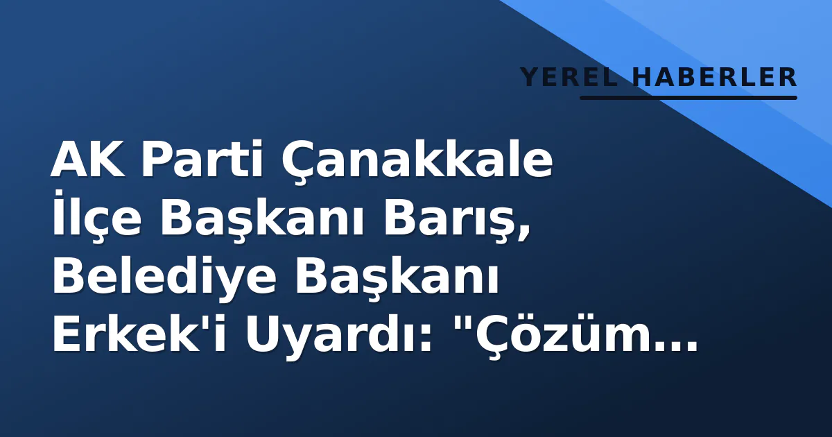 AK Parti Çanakkale İlçe Başkanı Barış, Belediye Başkanı Erkek’i Uyardı: “Çözüm Üretmek Size Düşer”