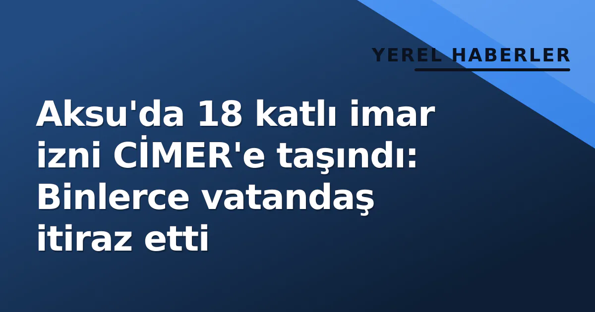 Aksu’da 18 katlı imar izni CİMER’e taşındı: Binlerce vatandaş itiraz etti