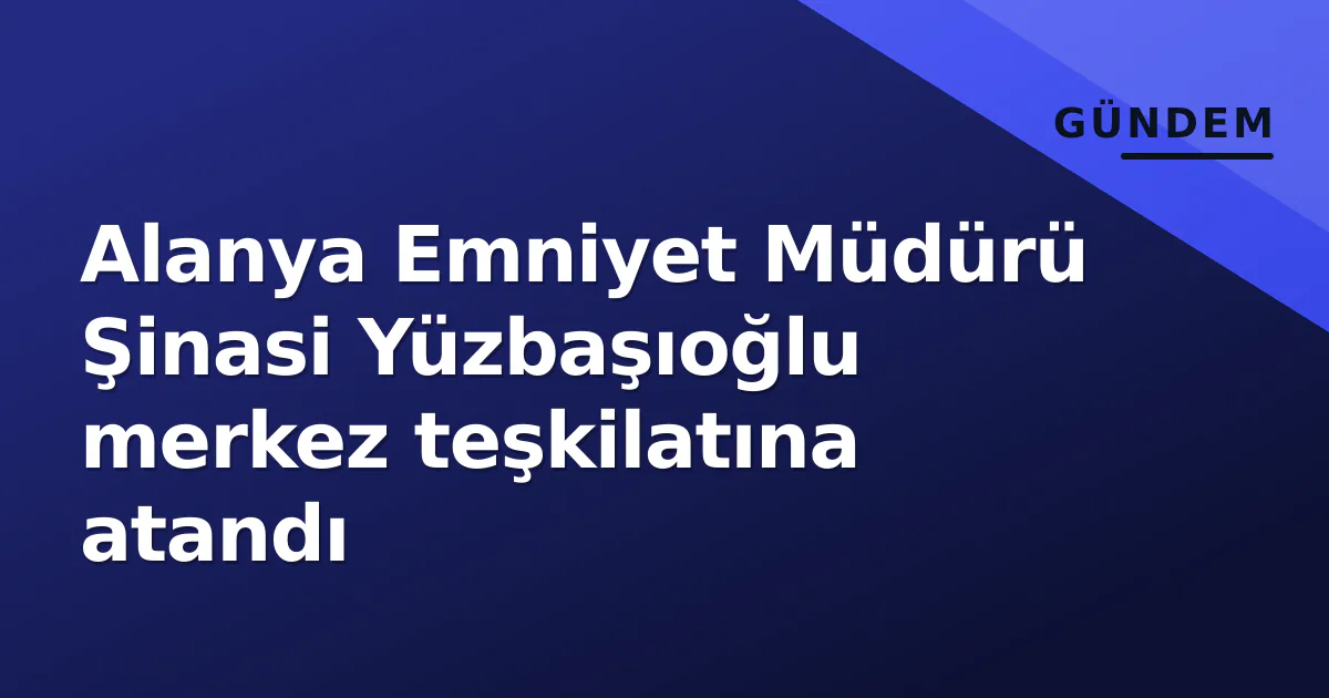 Alanya Emniyet Müdürü Şinasi Yüzbaşıoğlu merkez teşkilatına atandı
