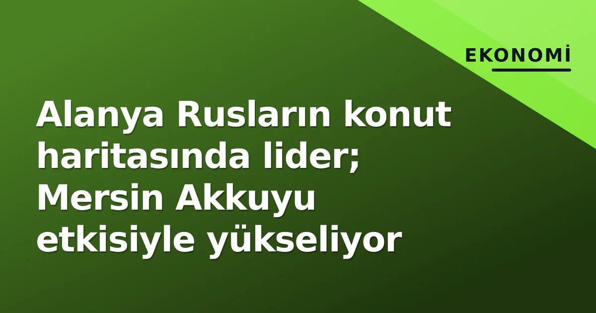 Alanya Rusların konut haritasında lider; Mersin Akkuyu etkisiyle yükseliyor