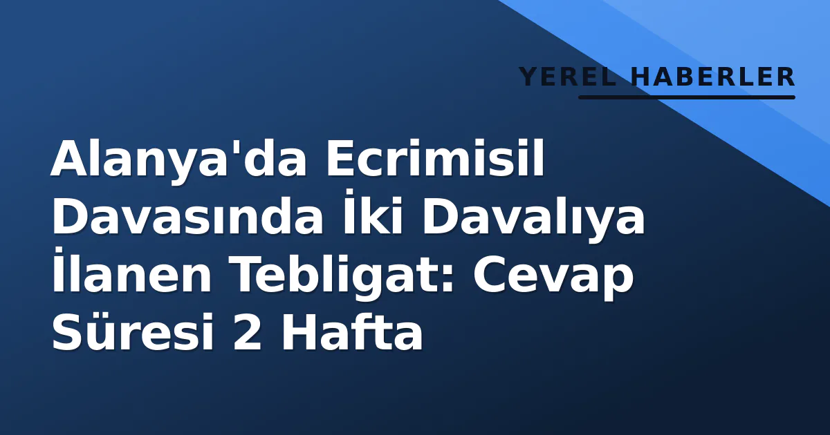 Alanya’da Ecrimisil Davasında İki Davalıya İlanen Tebligat: Cevap Süresi 2 Hafta