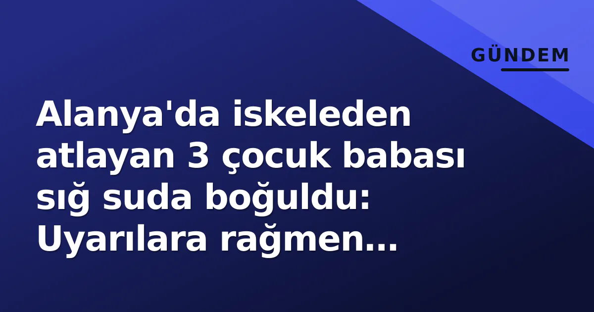 Alanya’da iskeleden atlayan 3 çocuk babası sığ suda boğuldu: Uyarılara rağmen koruma halatını aştı