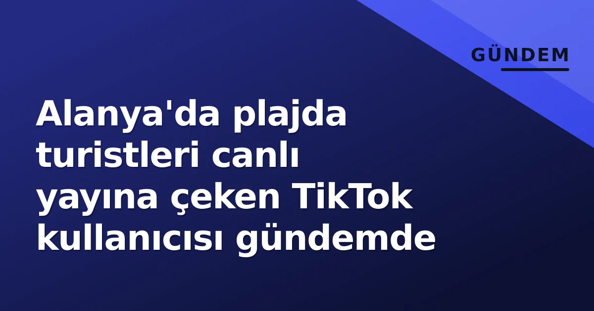 Alanya’da plajda turistleri canlı yayına çeken TikTok kullanıcısı gündemde
