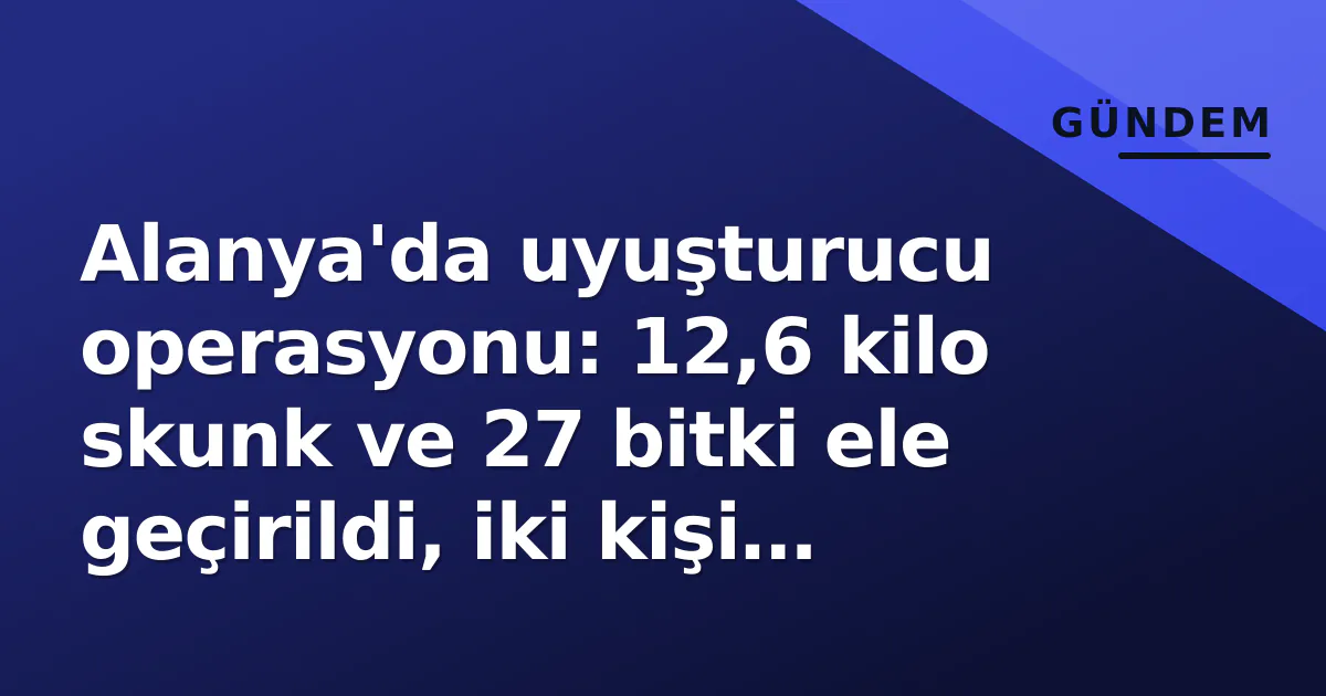 Alanya’da uyuşturucu operasyonu: 12,6 kilo skunk ve 27 bitki ele geçirildi, iki kişi gözaltında