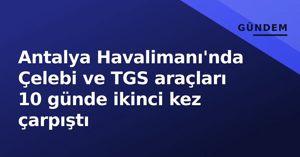 Antalya Havalimanı’nda Çelebi ve TGS araçları 10 günde ikinci kez çarpıştı