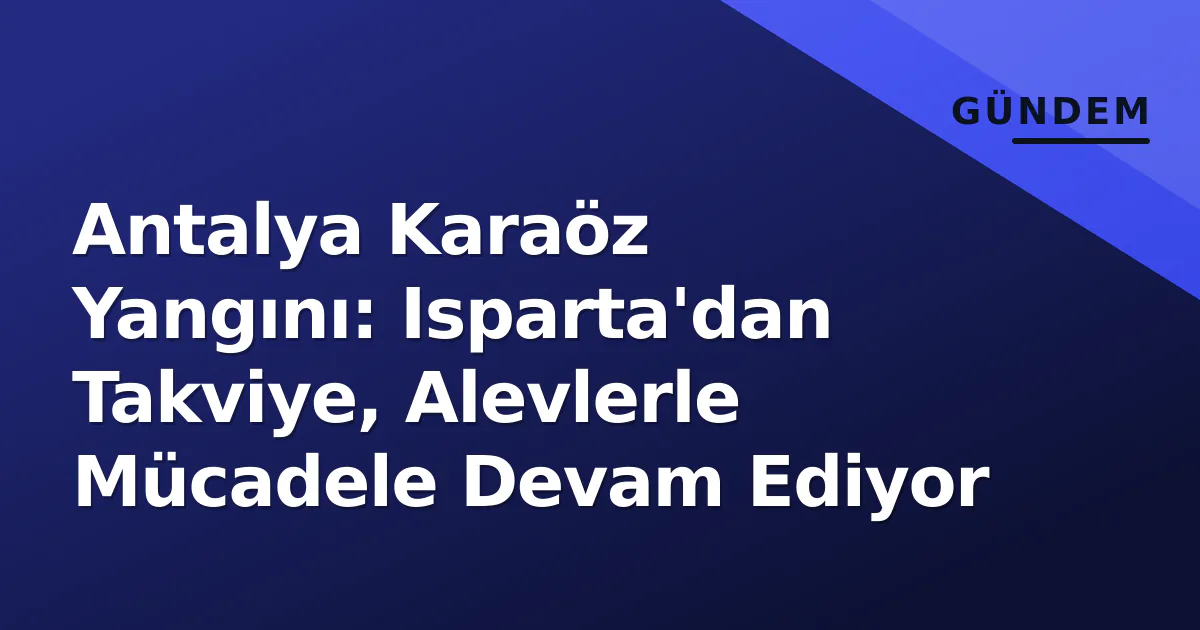 Antalya Karaöz Yangını: Isparta’dan Takviye, Alevlerle Mücadele Devam Ediyor