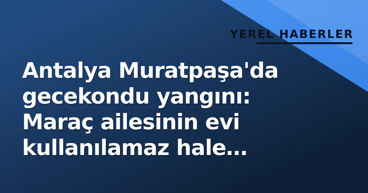 Antalya Muratpaşa’da gecekondu yangını: Maraç ailesinin evi kullanılamaz hale geldi