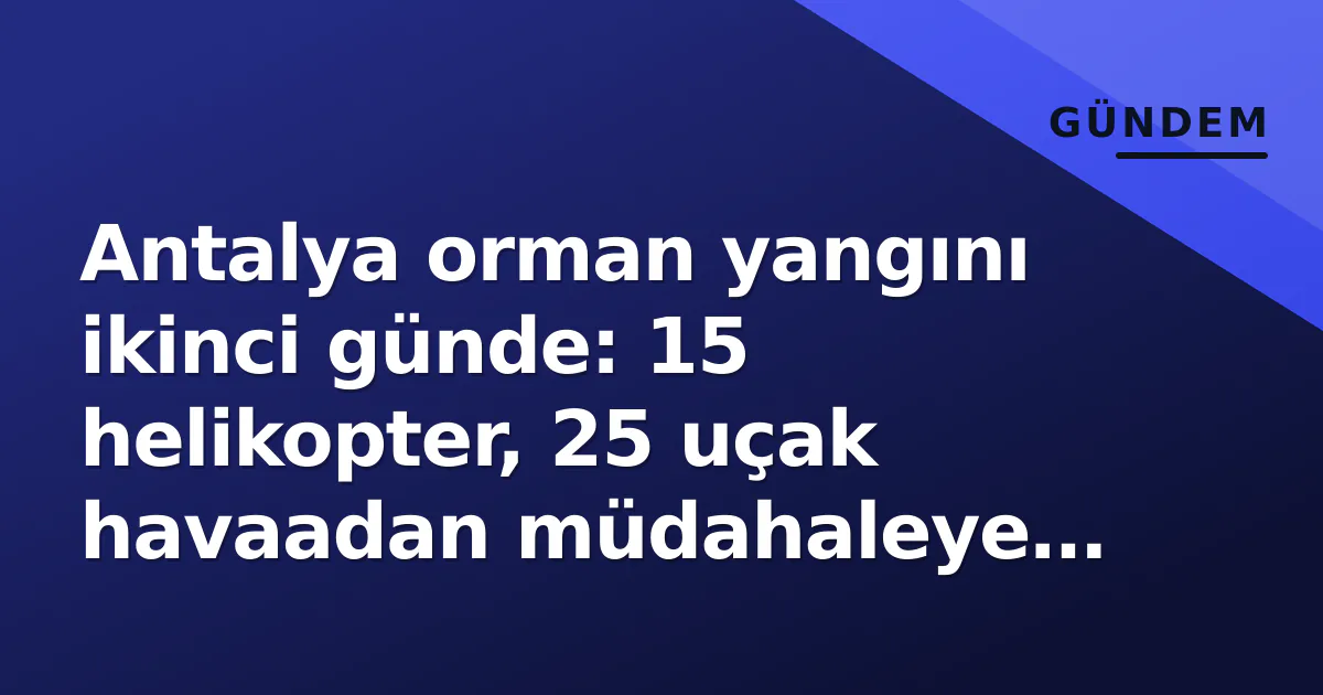 Antalya orman yangını ikinci günde: 15 helikopter, 25 uçak havaadan müdahaleye devam ediyor