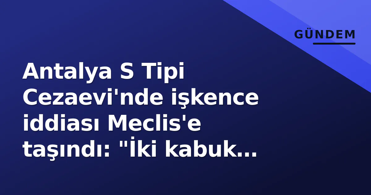 Antalya S Tipi Cezaevi’nde işkence iddiası Meclis’e taşındı: “İki kabuk kırık” raporu gündemde