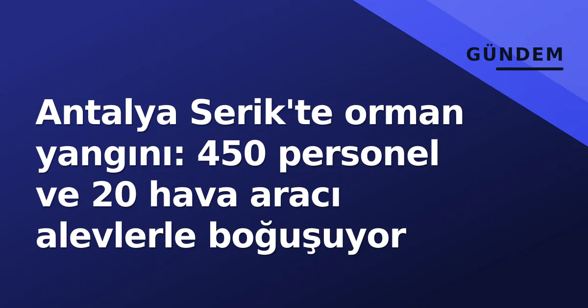 Antalya Serik’te orman yangını: 450 personel ve 20 hava aracı alevlerle boğuşuyor