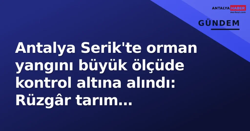 Antalya Serik'te orman yangını büyük ölçüde kontrol altına alındı: Rüzgâr tarım arazilerine sıçrattı