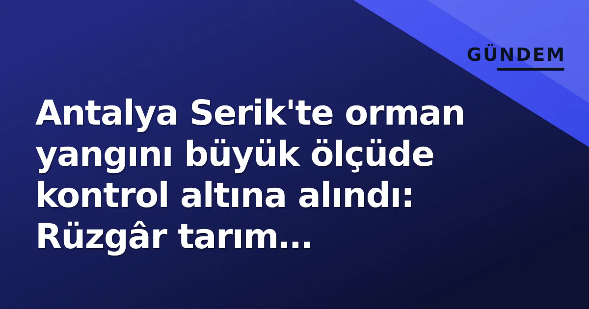 Antalya Serik’te orman yangını büyük ölçüde kontrol altına alındı: Rüzgâr tarım arazilerine sıçrattı