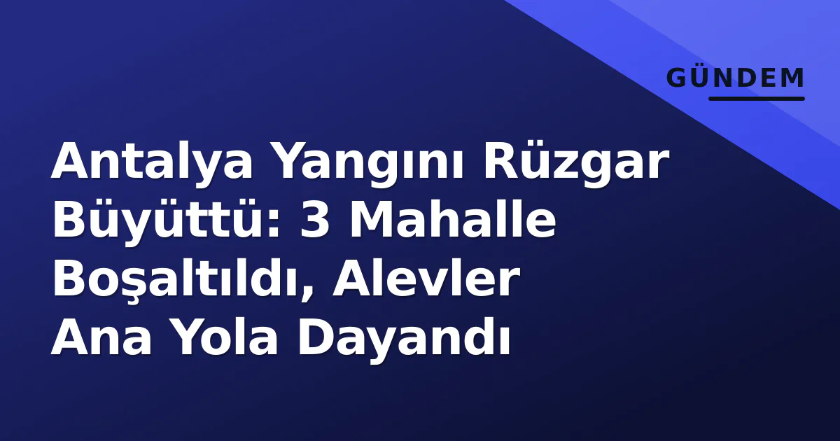 Antalya Yangını Rüzgar Büyüttü: 3 Mahalle Boşaltıldı, Alevler Ana Yola Dayandı