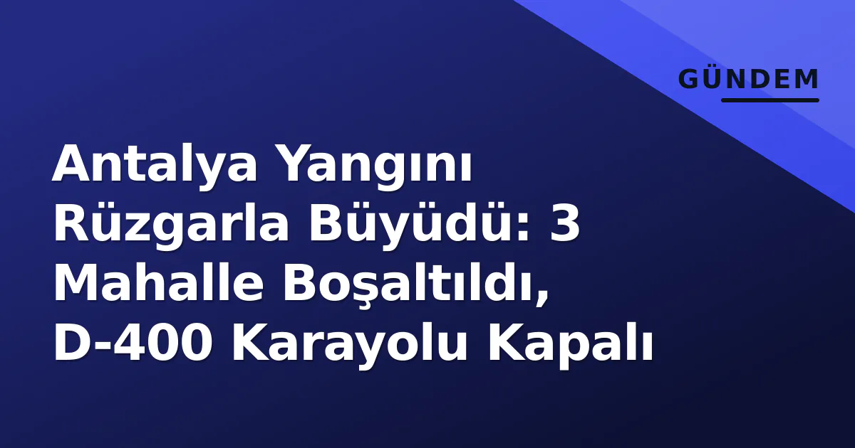 Antalya Yangını Rüzgarla Büyüdü: 3 Mahalle Boşaltıldı, D-400 Karayolu Kapalı