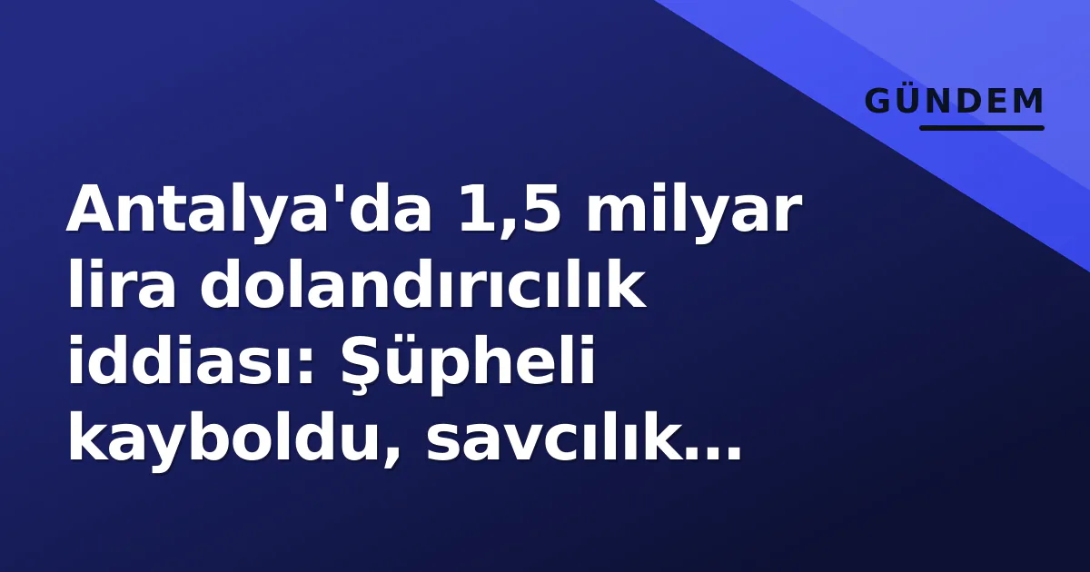 Antalya’da 1,5 milyar lira dolandırıcılık iddiası: Şüpheli kayboldu, savcılık harekete geçti