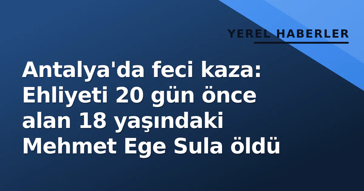 Antalya’da feci kaza: Ehliyeti 20 gün önce alan 18 yaşındaki Mehmet Ege Sula öldü