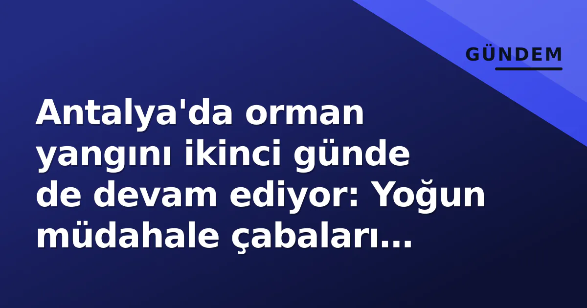 Antalya’da orman yangını ikinci günde de devam ediyor: Yoğun müdahale çabaları sürüyor