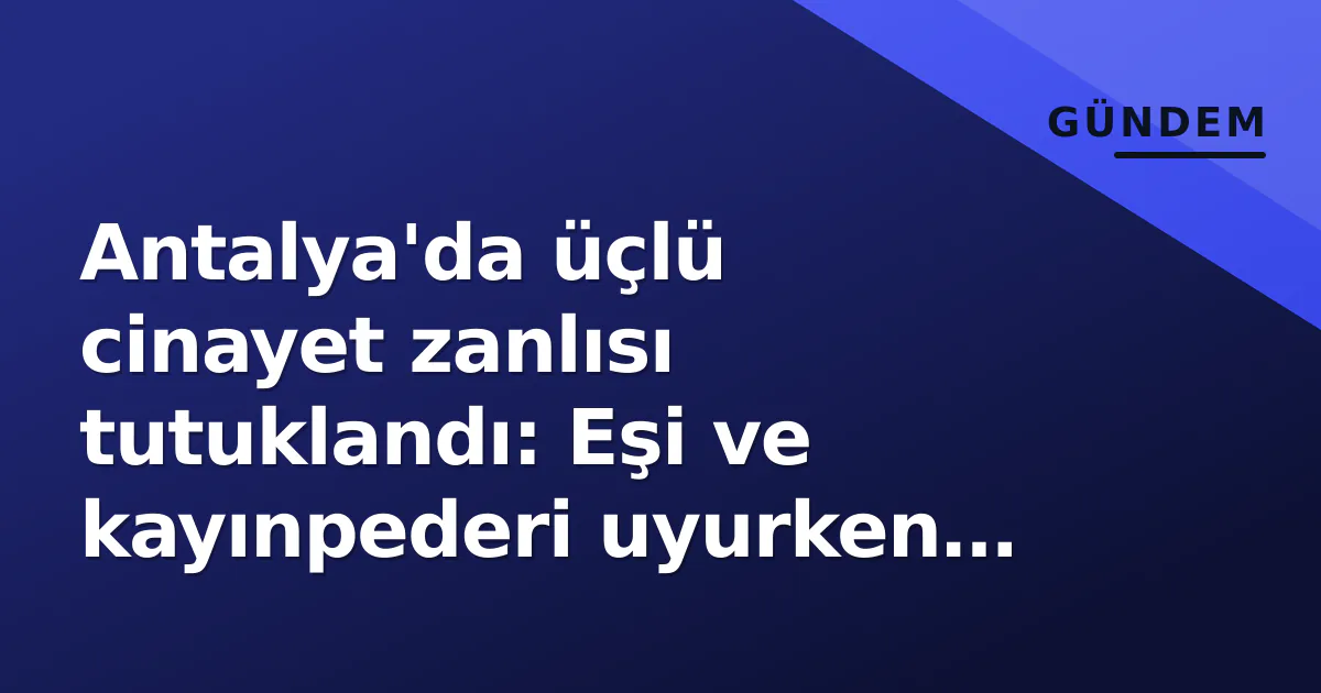 Antalya’da üçlü cinayet zanlısı tutuklandı: Eşi ve kayınpederi uyurken vuruldu