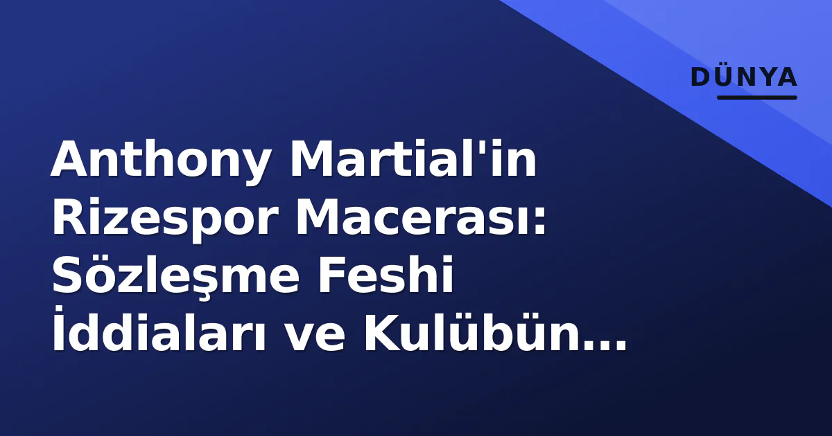 Anthony Martial’in Rizespor Macerası: Sözleşme Feshi İddiaları ve Kulübün Yalanlaması Arasındaki Gerçek
