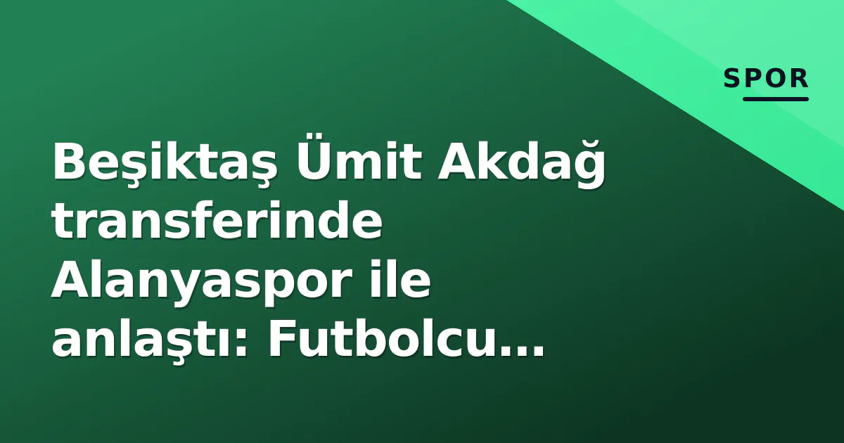 Beşiktaş Ümit Akdağ transferinde Alanyaspor ile anlaştı: Futbolcu sağlık kontrolü için İstanbul’a geliyor