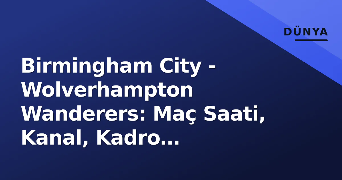 Birmingham City – Wolverhampton Wanderers: Maç Saati, Kanal, Kadro Tahminleri ve St Andrew’da Beklentiler
