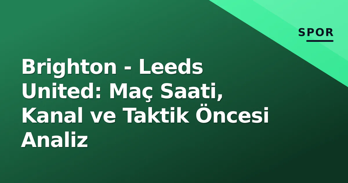 Brighton – Leeds United: Maç Saati, Kanal ve Taktik Öncesi Analiz