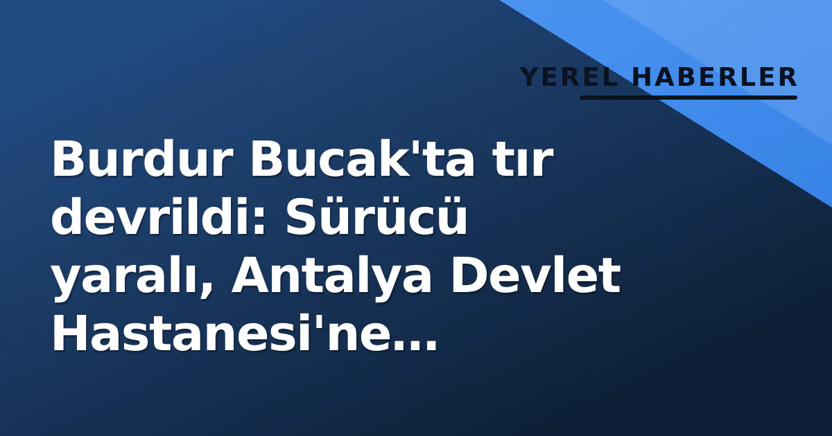 Burdur Bucak’ta tır devrildi: Sürücü yaralı, Antalya Devlet Hastanesi’ne kaldırıldı