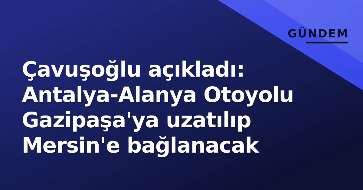 Çavuşoğlu açıkladı: Antalya-Alanya Otoyolu Gazipaşa’ya uzatılıp Mersin’e bağlanacak